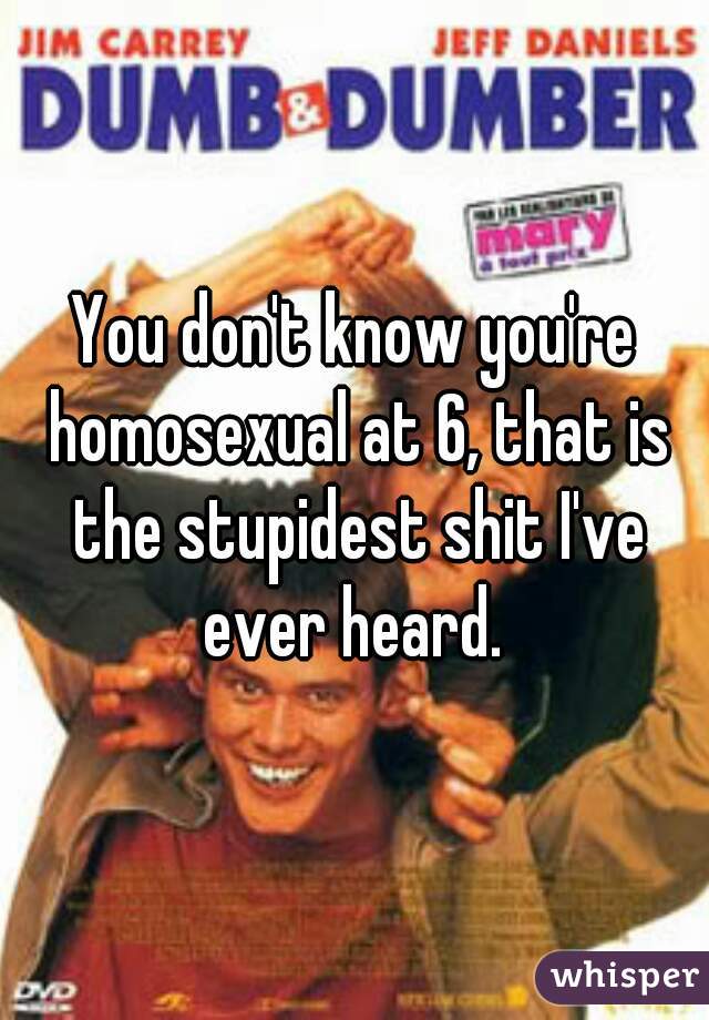 You don't know you're homosexual at 6, that is the stupidest shit I've ever heard. 
