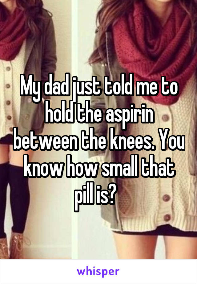 My dad just told me to hold the aspirin between the knees. You know how small that pill is?  