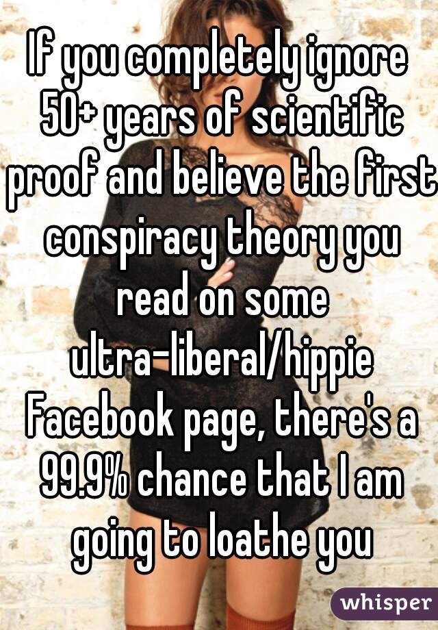 If you completely ignore 50+ years of scientific proof and believe the first conspiracy theory you read on some ultra-liberal/hippie Facebook page, there's a 99.9% chance that I am going to loathe you