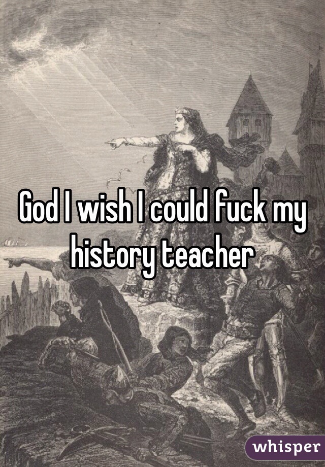 God I wish I could fuck my history teacher 