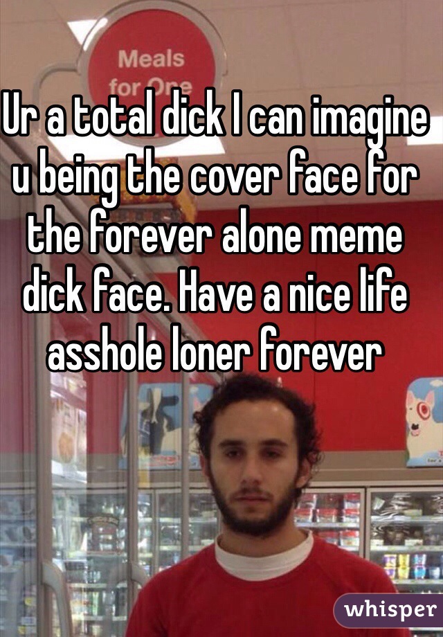 Ur a total dick I can imagine u being the cover face for the forever alone meme dick face. Have a nice life asshole loner forever 