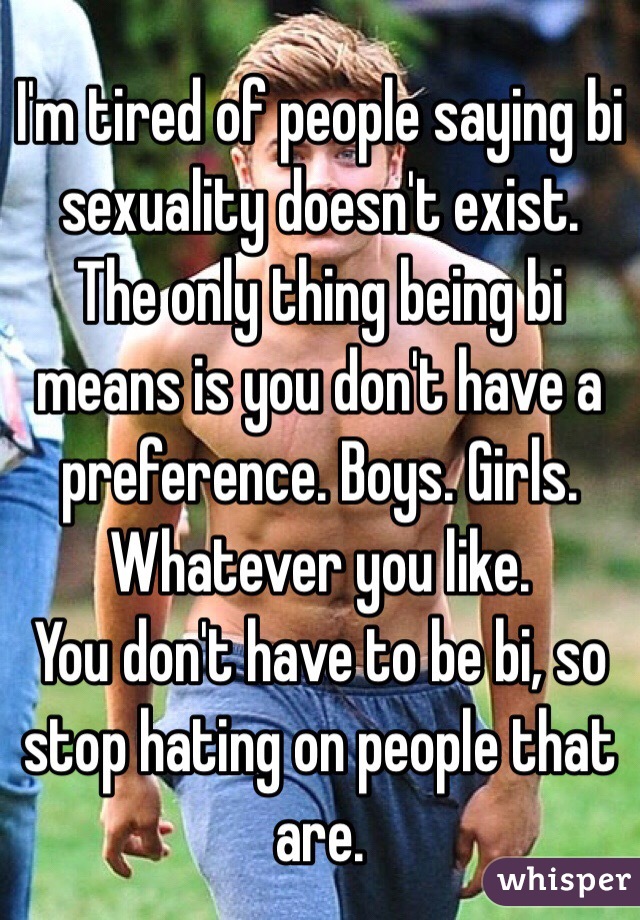 I'm tired of people saying bi sexuality doesn't exist. The only thing being bi means is you don't have a preference. Boys. Girls. Whatever you like. 
You don't have to be bi, so stop hating on people that are. 