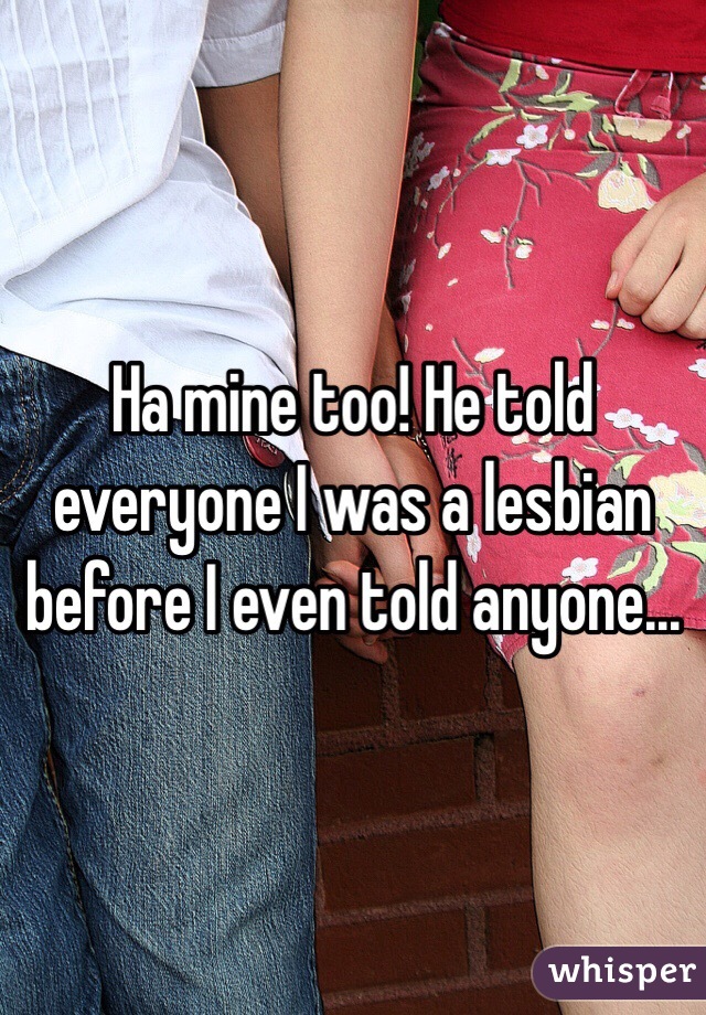 Ha mine too! He told everyone I was a lesbian before I even told anyone...