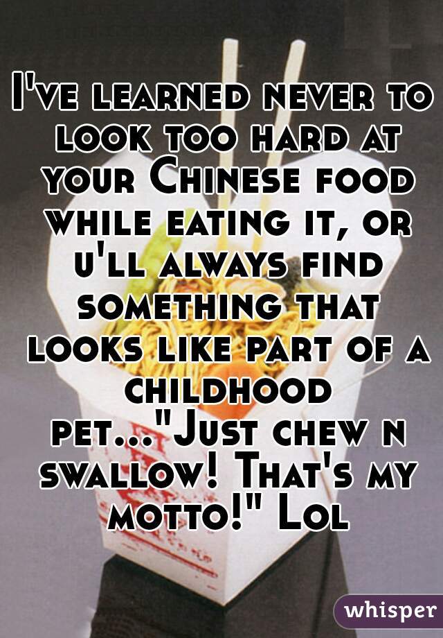 I've learned never to look too hard at your Chinese food while eating it, or u'll always find something that looks like part of a childhood pet..."Just chew n swallow! That's my motto!" Lol