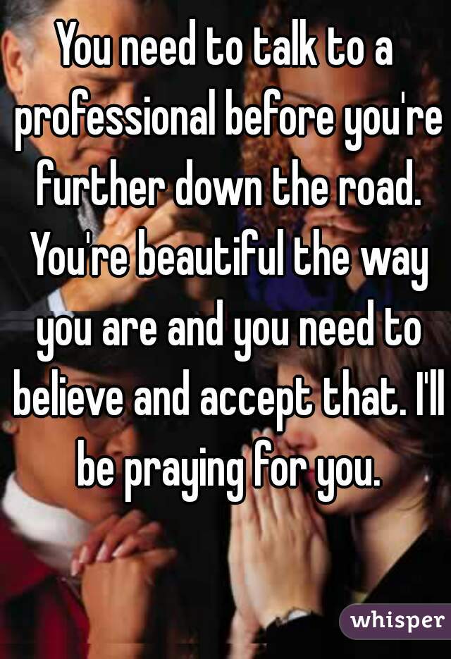 You need to talk to a professional before you're further down the road. You're beautiful the way you are and you need to believe and accept that. I'll be praying for you.
