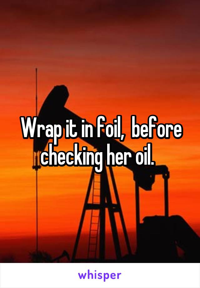 Wrap it in foil,  before checking her oil.  
