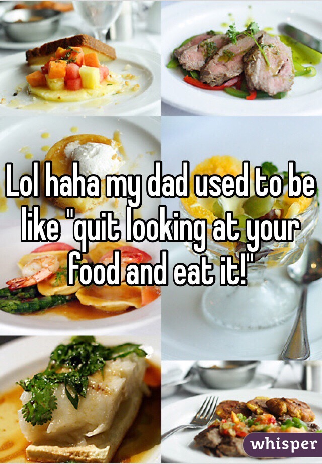 Lol haha my dad used to be like "quit looking at your food and eat it!"