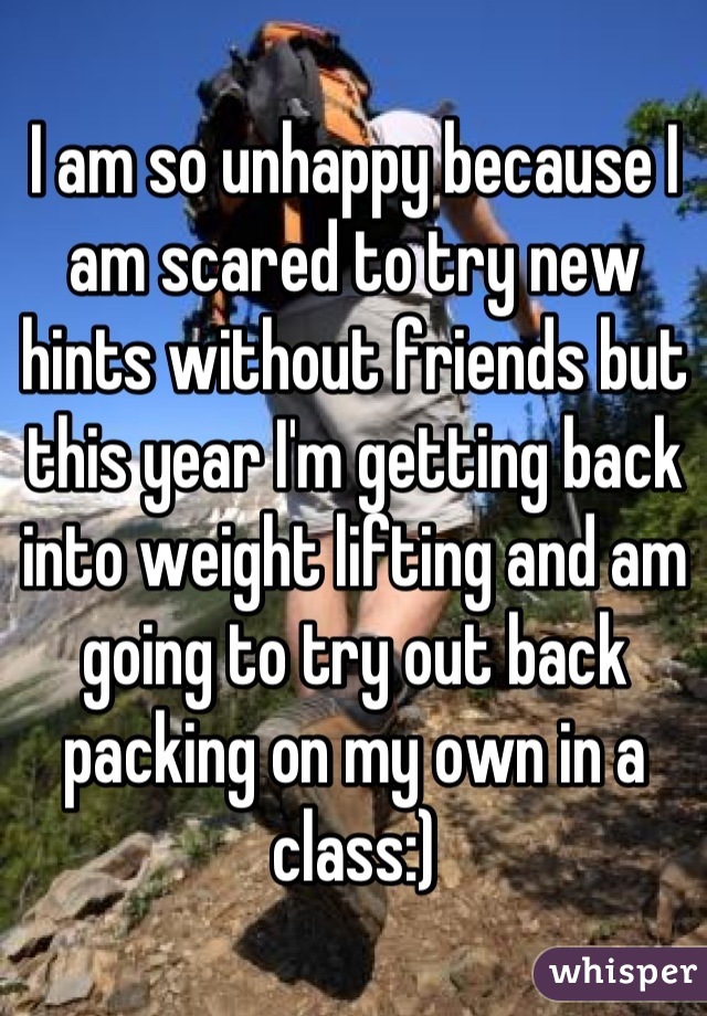 I am so unhappy because I am scared to try new hints without friends but this year I'm getting back into weight lifting and am going to try out back packing on my own in a class:)