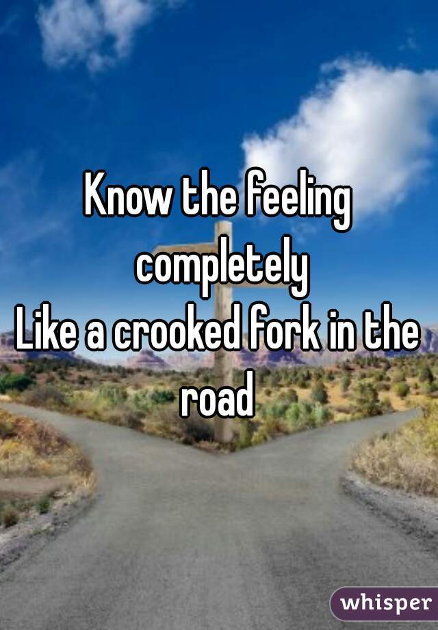 Know the feeling completely
Like a crooked fork in the road 