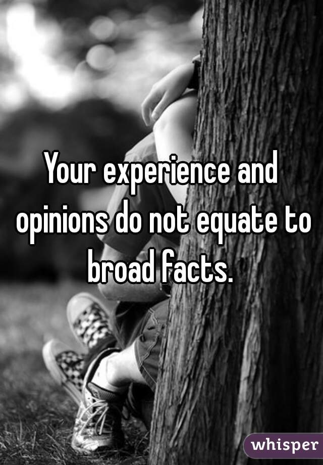 Your experience and opinions do not equate to broad facts. 