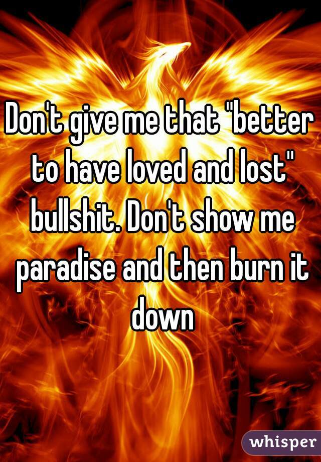Don't give me that "better to have loved and lost" bullshit. Don't show me paradise and then burn it down