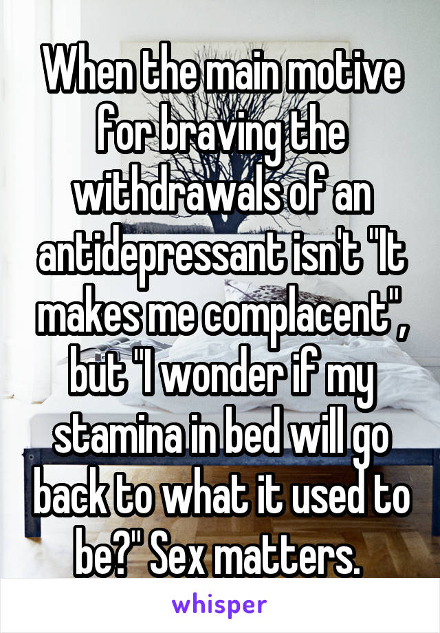 When the main motive for braving the withdrawals of an antidepressant isn't "It makes me complacent", but "I wonder if my stamina in bed will go back to what it used to be?" Sex matters. 
