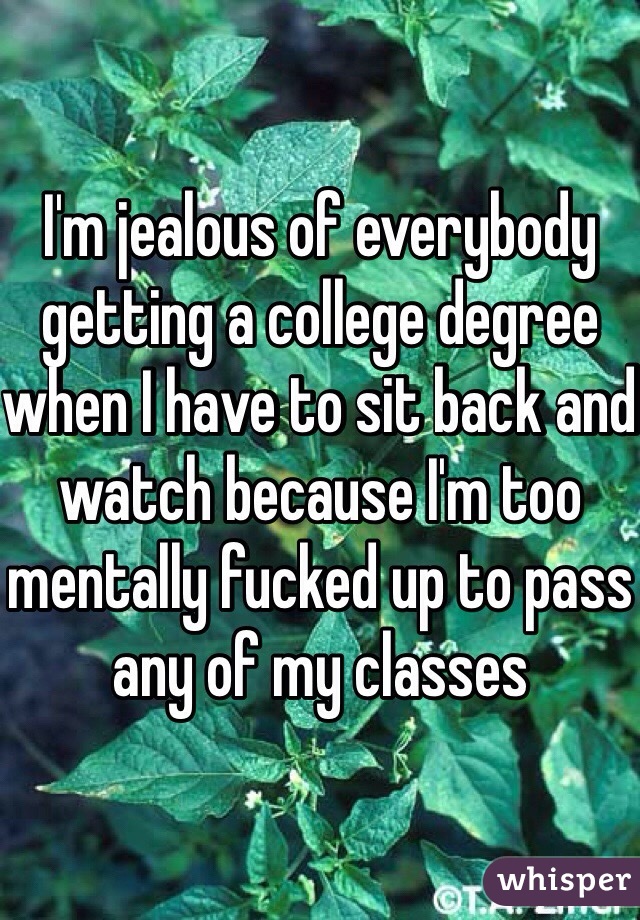 I'm jealous of everybody getting a college degree when I have to sit back and watch because I'm too mentally fucked up to pass any of my classes 