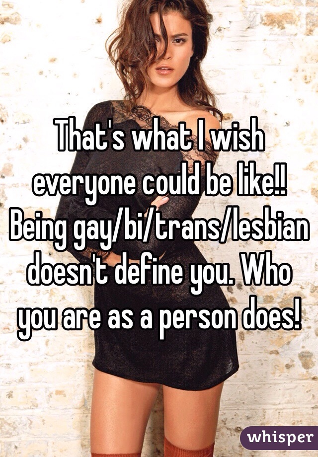 That's what I wish everyone could be like!! Being gay/bi/trans/lesbian doesn't define you. Who you are as a person does!