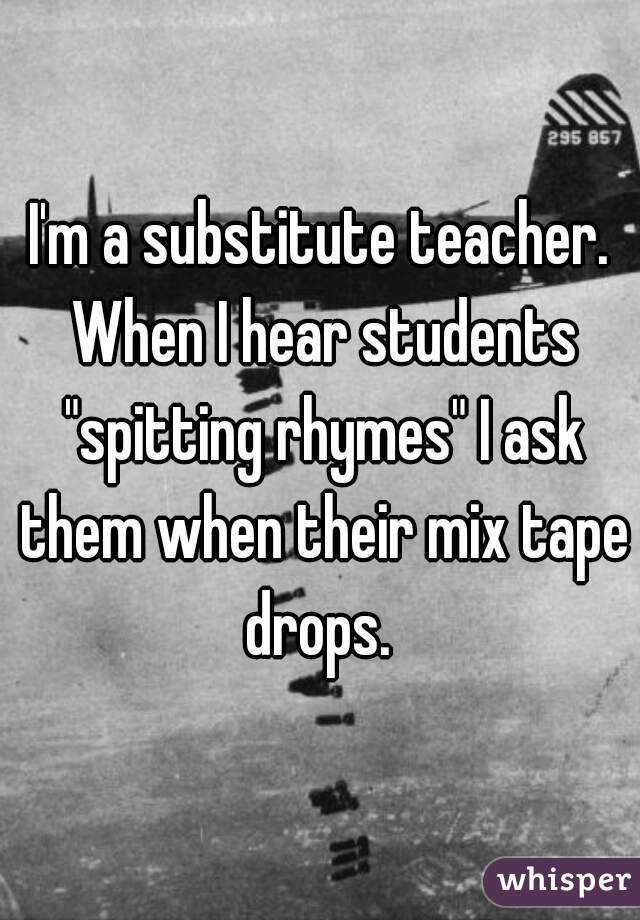 I'm a substitute teacher. When I hear students "spitting rhymes" I ask them when their mix tape drops. 