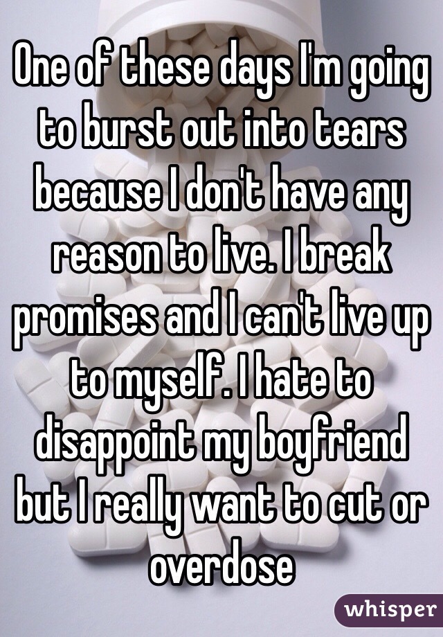 One of these days I'm going to burst out into tears because I don't have any reason to live. I break promises and I can't live up to myself. I hate to disappoint my boyfriend but I really want to cut or overdose 