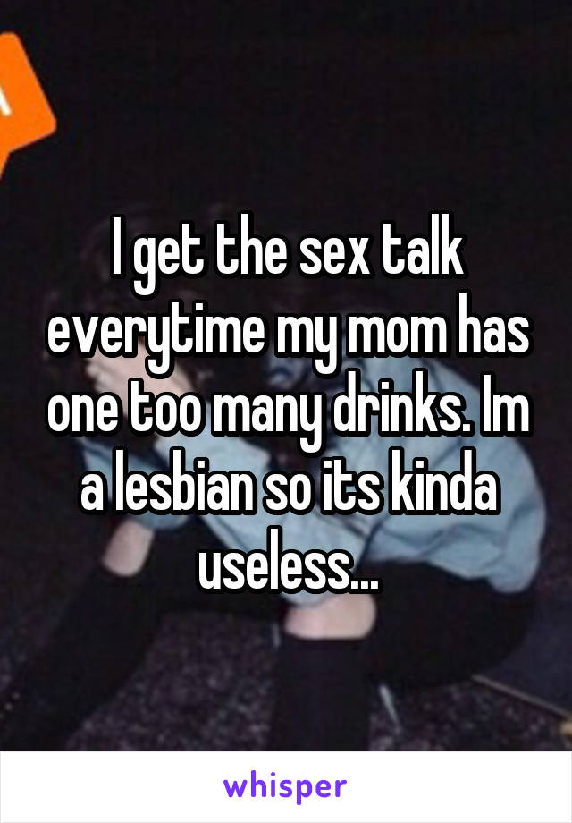 I get the sex talk everytime my mom has one too many drinks. Im a lesbian so its kinda useless...
