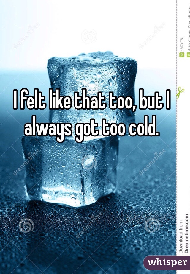 I felt like that too, but I always got too cold. 