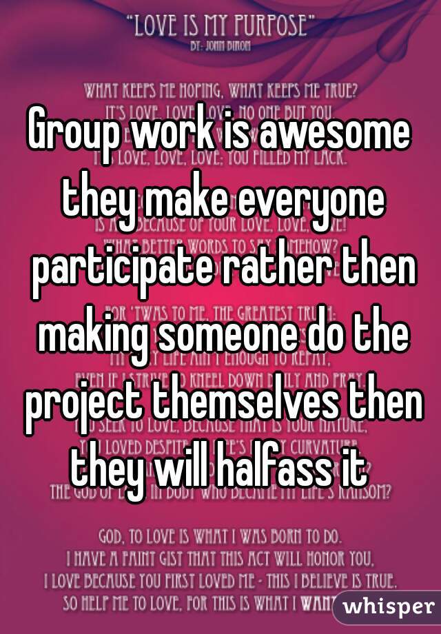 Group work is awesome they make everyone participate rather then making someone do the project themselves then they will halfass it 