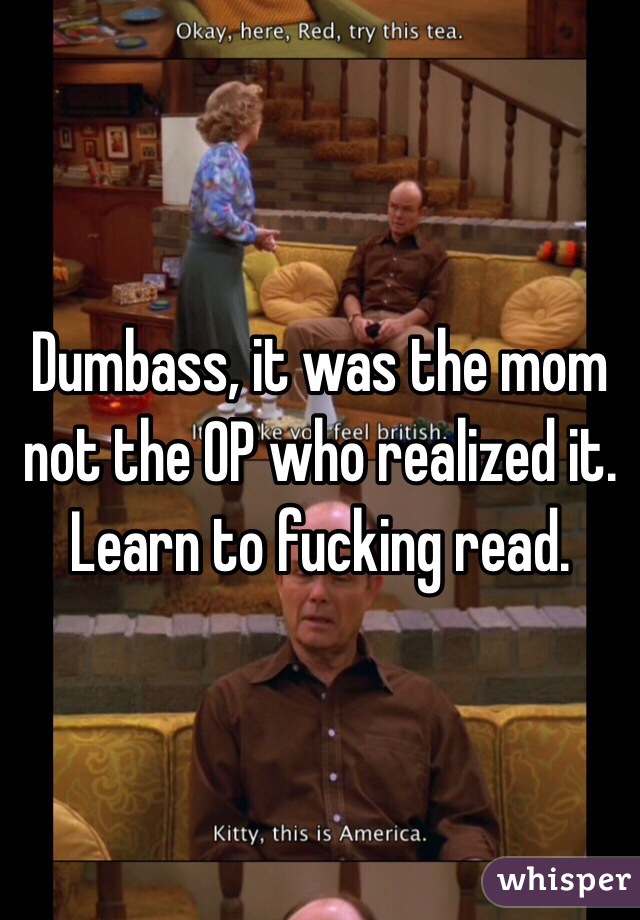 Dumbass, it was the mom not the OP who realized it. Learn to fucking read.