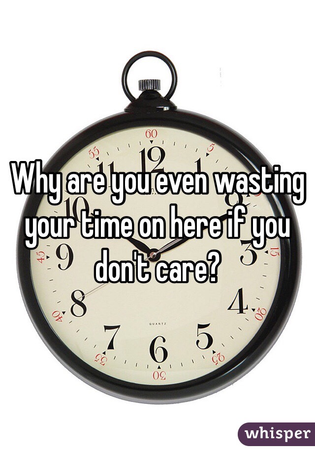 Why are you even wasting your time on here if you don't care?