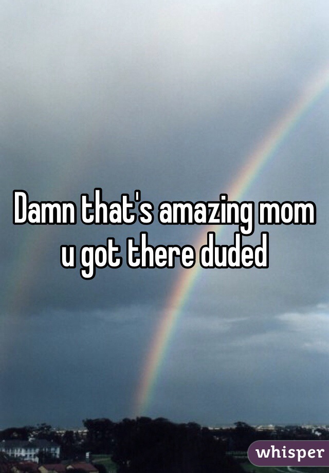 Damn that's amazing mom u got there duded