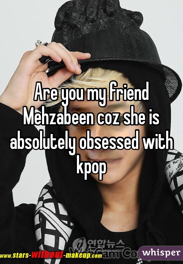 Are you my friend Mehzabeen coz she is absolutely obsessed with kpop