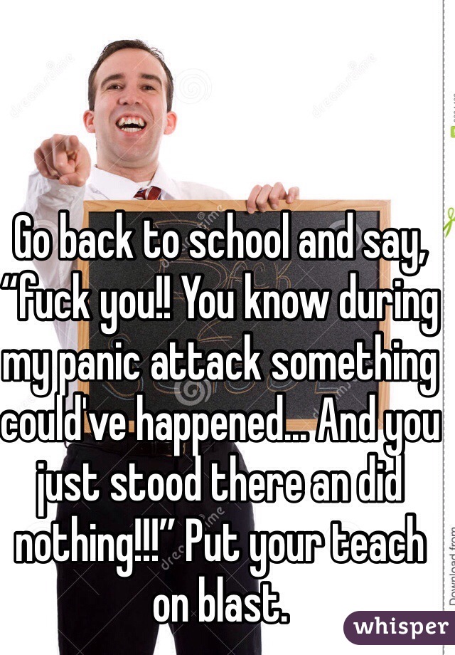 Go back to school and say, “fuck you!! You know during my panic attack something could've happened... And you just stood there an did nothing!!!” Put your teach on blast. 