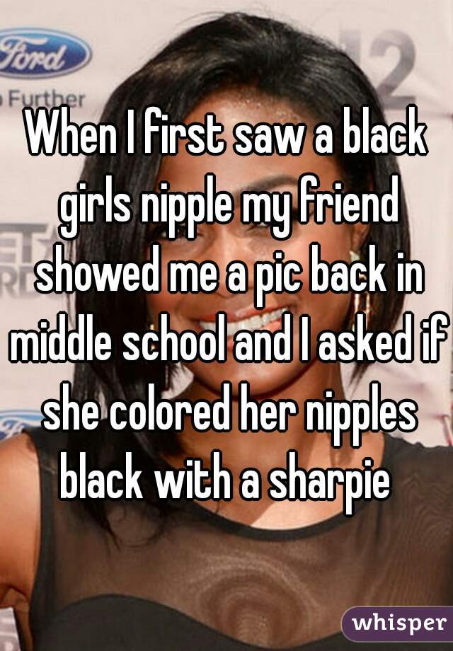 When I first saw a black girls nipple my friend showed me a pic back in middle school and I asked if she colored her nipples black with a sharpie 
