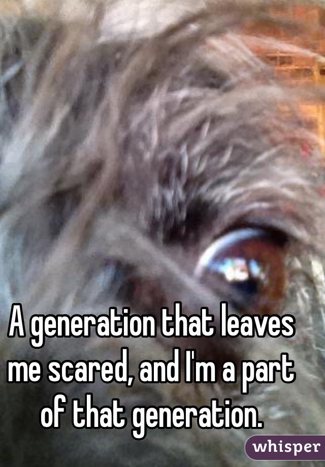 A generation that leaves me scared, and I'm a part of that generation. 