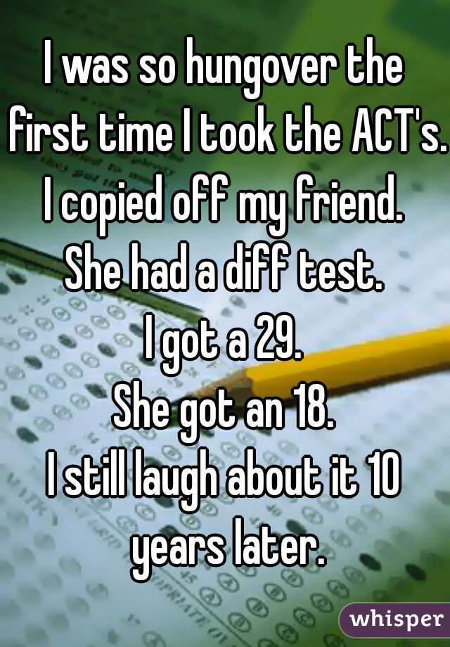 I was so hungover the first time I took the ACT's.
I copied off my friend.
She had a diff test.
I got a 29.
She got an 18.
I still laugh about it 10 years later.
