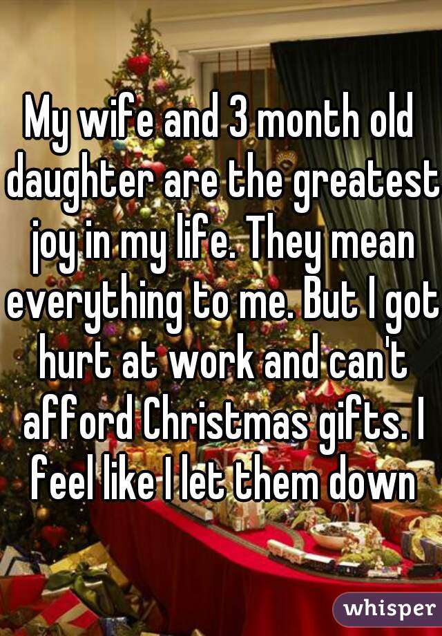 My wife and 3 month old daughter are the greatest joy in my life. They mean everything to me. But I got hurt at work and can't afford Christmas gifts. I feel like I let them down