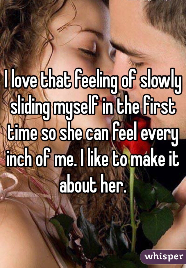 I love that feeling of slowly sliding myself in the first time so she can feel every inch of me. I like to make it about her.