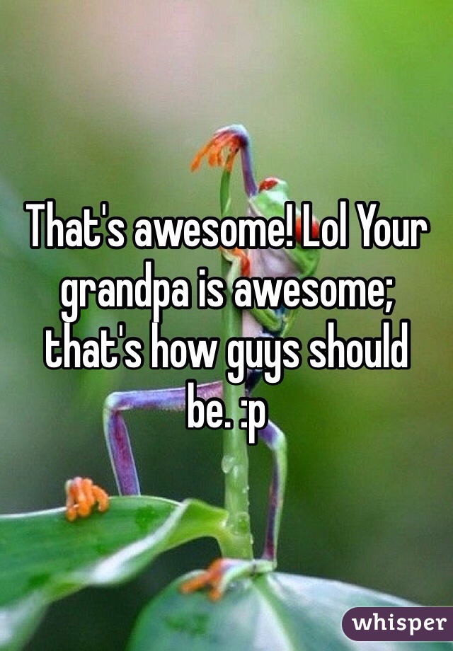 That's awesome! Lol Your grandpa is awesome; that's how guys should be. :p