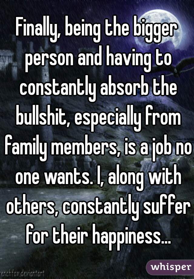 Finally, being the bigger person and having to constantly absorb the bullshit, especially from family members, is a job no one wants. I, along with others, constantly suffer for their happiness...