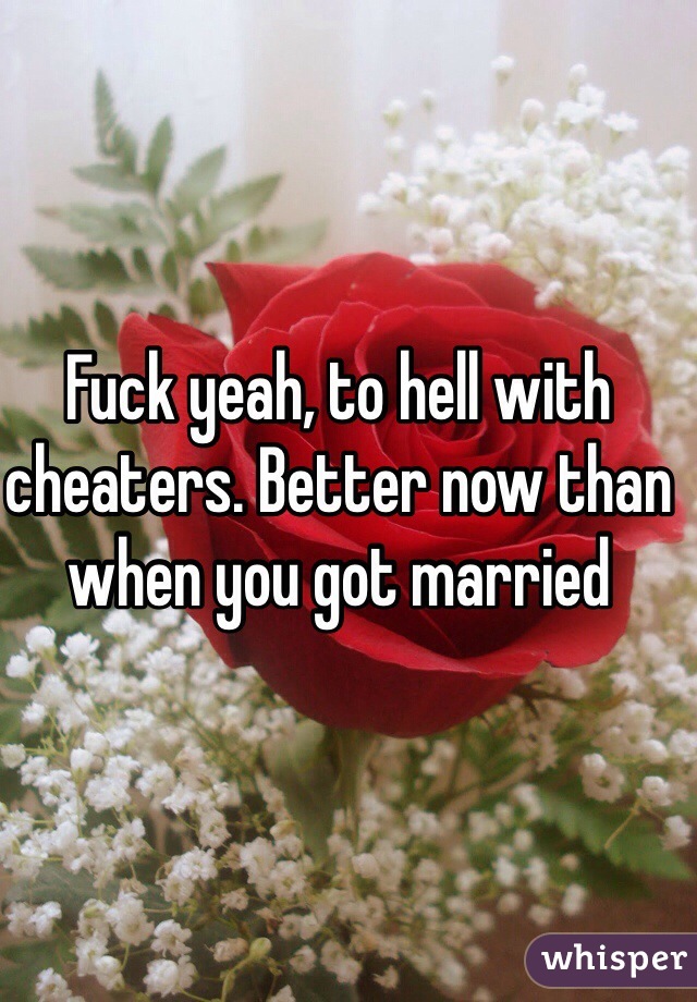 Fuck yeah, to hell with cheaters. Better now than when you got married 