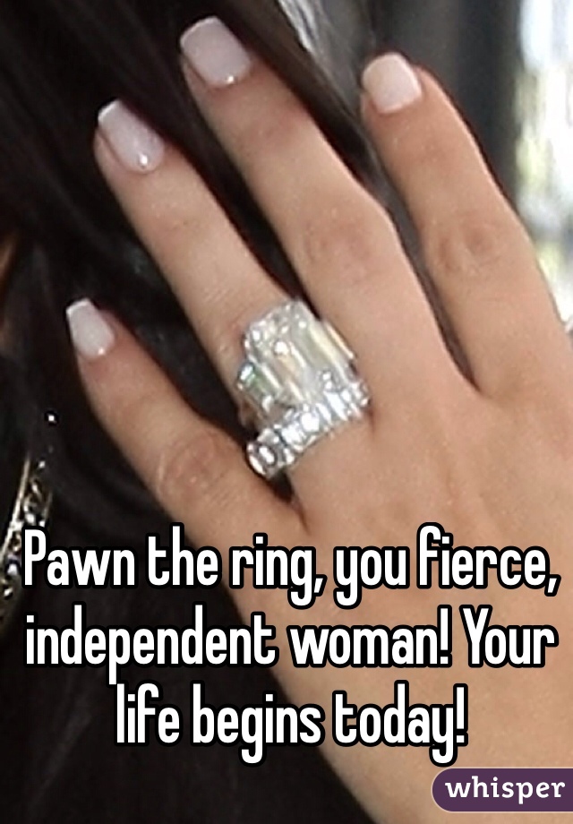 Pawn the ring, you fierce, independent woman! Your life begins today!