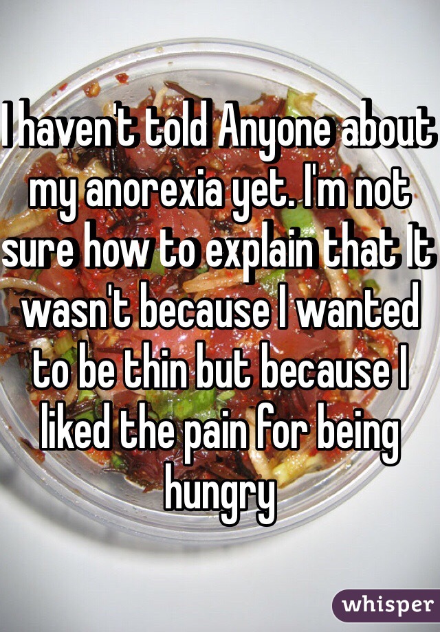 I haven't told Anyone about my anorexia yet. I'm not sure how to explain that It wasn't because I wanted to be thin but because I liked the pain for being hungry 