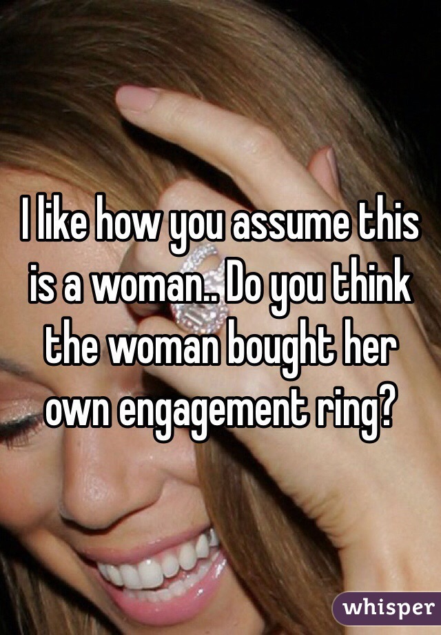 I like how you assume this is a woman.. Do you think the woman bought her own engagement ring? 