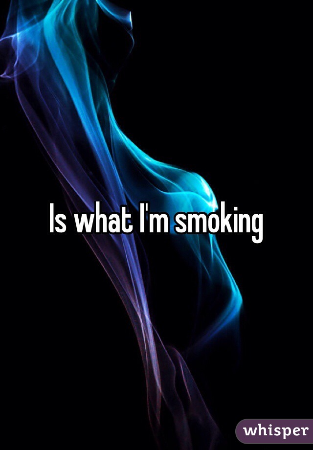 Is what I'm smoking
