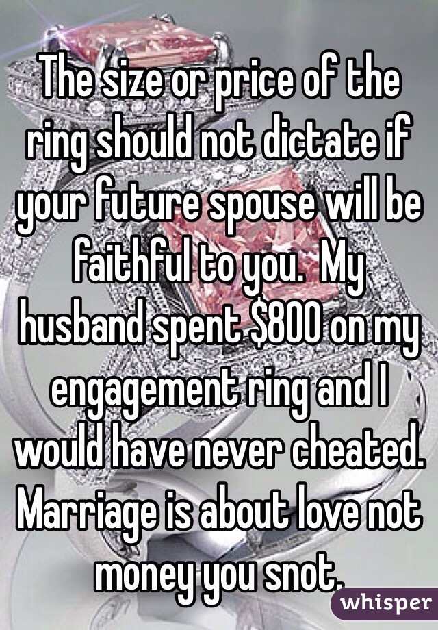 The size or price of the ring should not dictate if your future spouse will be faithful to you.  My husband spent $800 on my engagement ring and I would have never cheated.  
Marriage is about love not money you snot. 