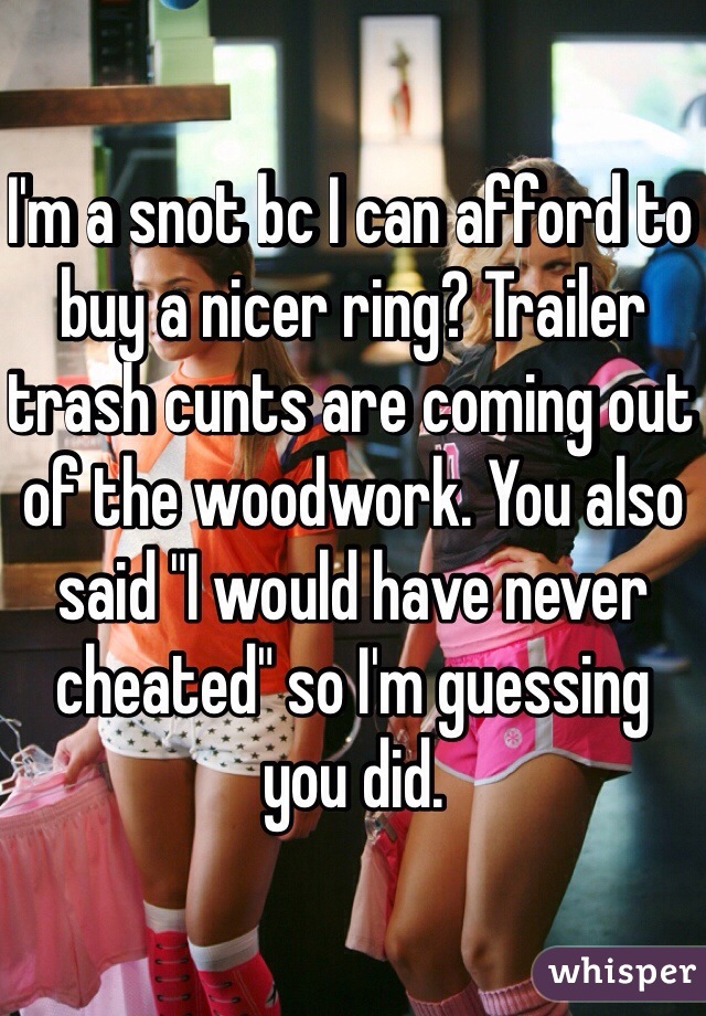 I'm a snot bc I can afford to buy a nicer ring? Trailer trash cunts are coming out of the woodwork. You also said "I would have never cheated" so I'm guessing you did. 