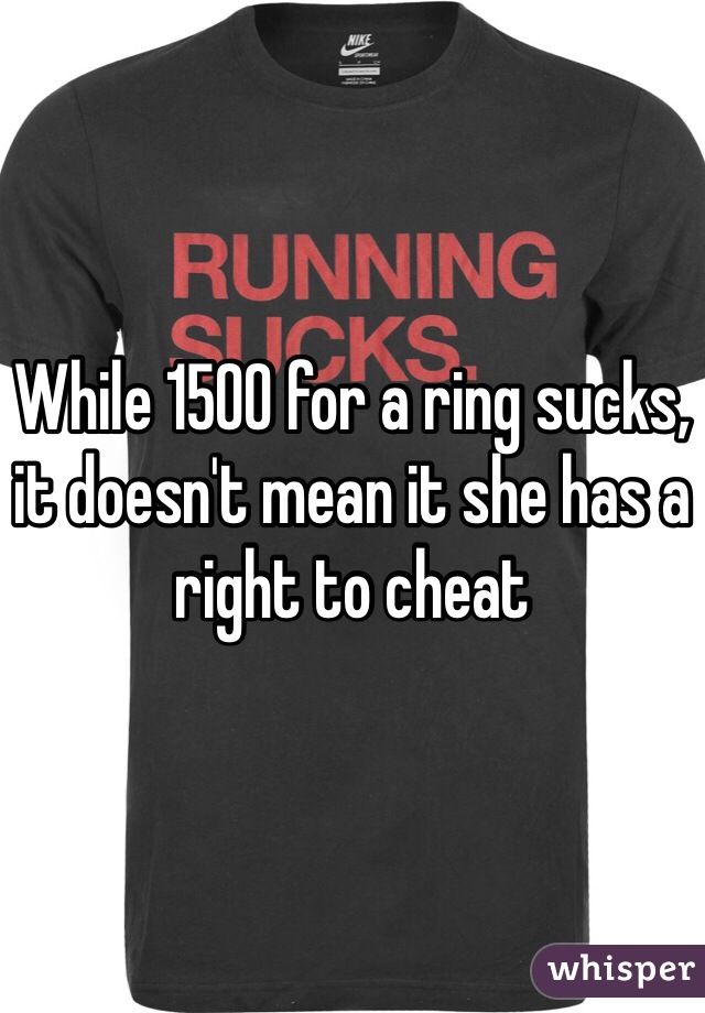 While 1500 for a ring sucks, it doesn't mean it she has a right to cheat