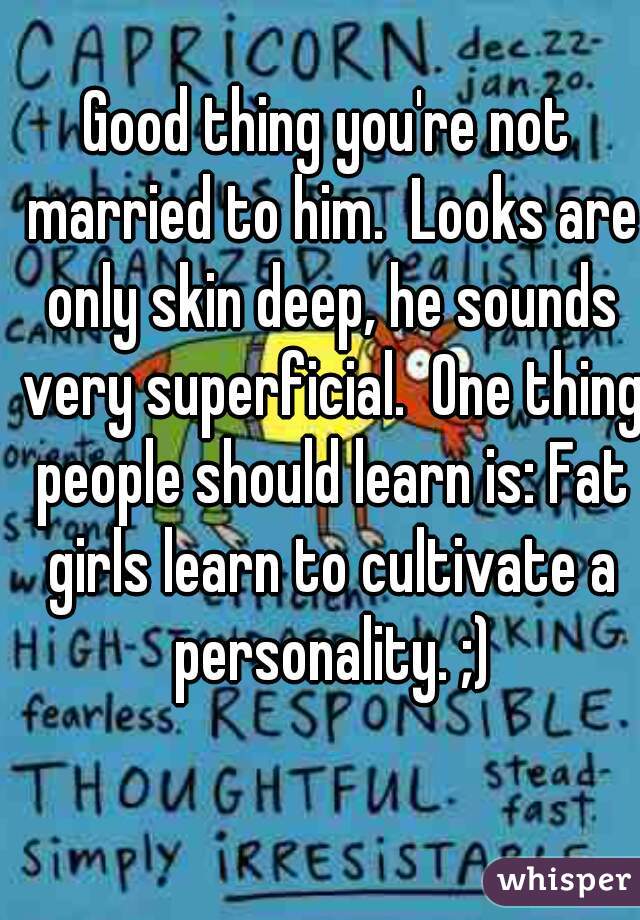 Good thing you're not married to him.  Looks are only skin deep, he sounds very superficial.  One thing people should learn is: Fat girls learn to cultivate a personality. ;)