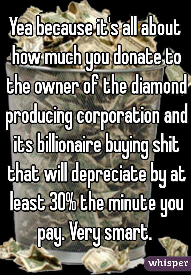 Yea because it's all about how much you donate to the owner of the diamond producing corporation and its billionaire buying shit that will depreciate by at least 30% the minute you pay. Very smart. 