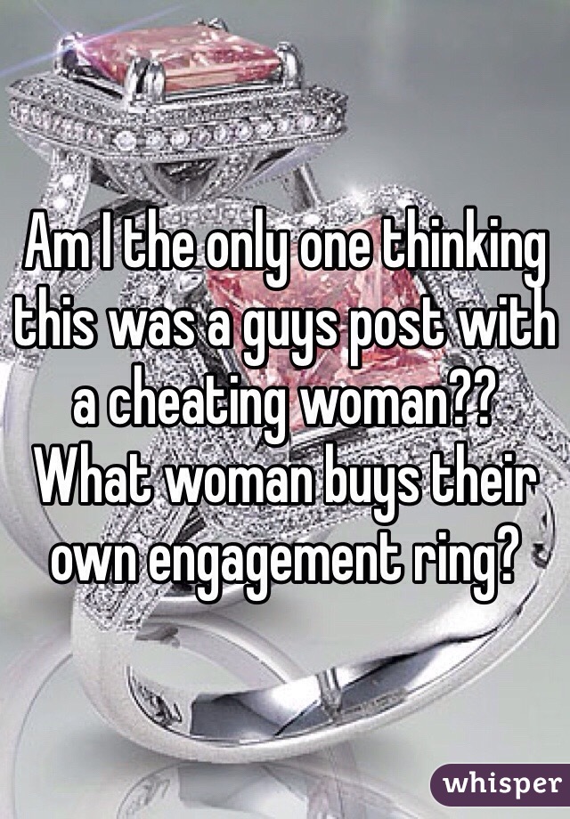 Am I the only one thinking this was a guys post with a cheating woman??
What woman buys their own engagement ring?