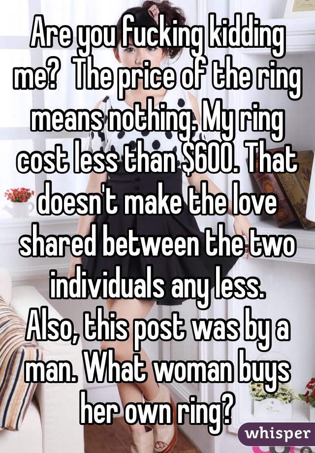 Are you fucking kidding me?  The price of the ring means nothing. My ring cost less than $600. That doesn't make the love shared between the two individuals any less. 
Also, this post was by a man. What woman buys her own ring?