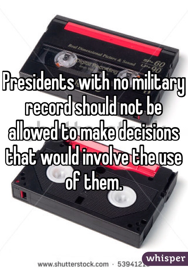 Presidents with no military record should not be allowed to make decisions that would involve the use of them. 