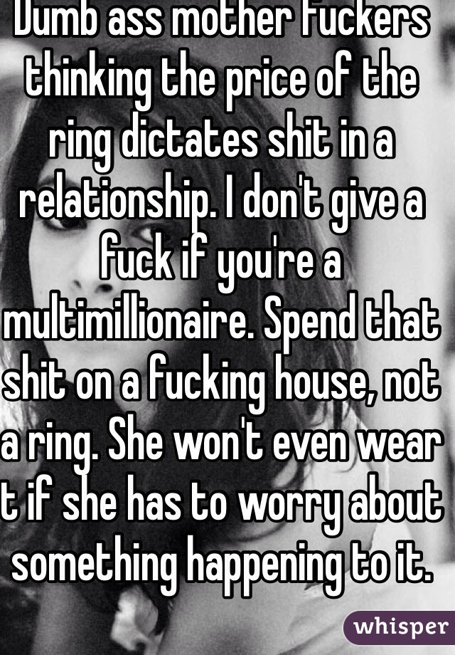 Dumb ass mother fuckers thinking the price of the ring dictates shit in a relationship. I don't give a fuck if you're a multimillionaire. Spend that shit on a fucking house, not a ring. She won't even wear t if she has to worry about something happening to it. 