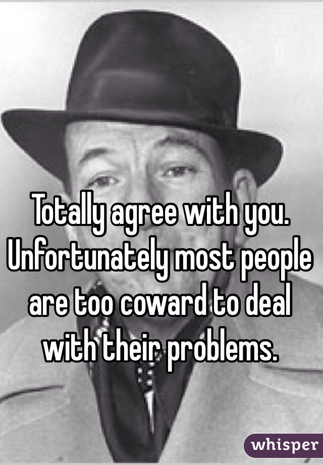 Totally agree with you. Unfortunately most people are too coward to deal with their problems. 